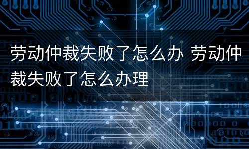 劳动仲裁失败了怎么办 劳动仲裁失败了怎么办理