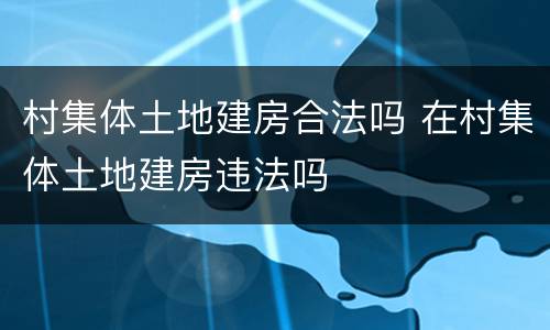 村集体土地建房合法吗 在村集体土地建房违法吗