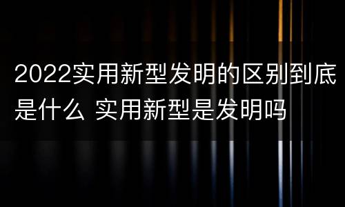 2022实用新型发明的区别到底是什么 实用新型是发明吗