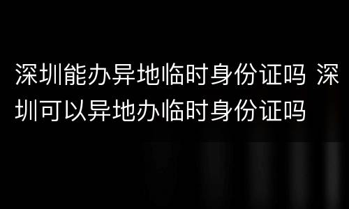 深圳能办异地临时身份证吗 深圳可以异地办临时身份证吗