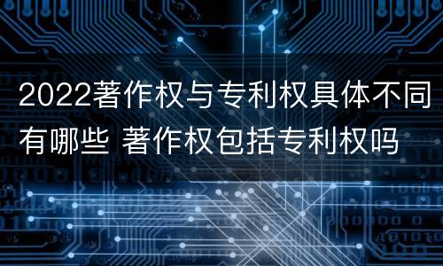 2022著作权与专利权具体不同有哪些 著作权包括专利权吗