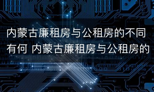内蒙古廉租房与公租房的不同有何 内蒙古廉租房与公租房的不同有何影响