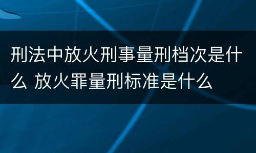 刑法中放火刑事量刑档次是什么 放火罪量刑标准是什么