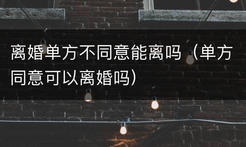离婚单方不同意能离吗（单方同意可以离婚吗）
