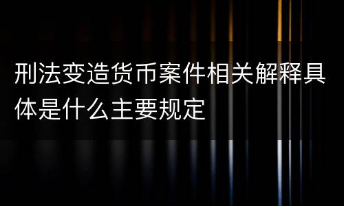 刑法变造货币案件相关解释具体是什么主要规定
