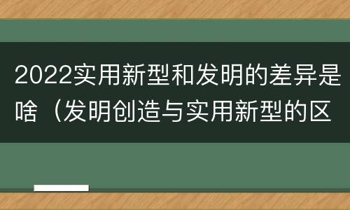 2022实用新型和发明的差异是啥（发明创造与实用新型的区别）