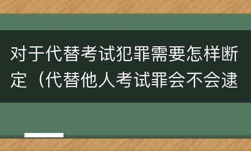 对于代替考试犯罪需要怎样断定（代替他人考试罪会不会逮捕）
