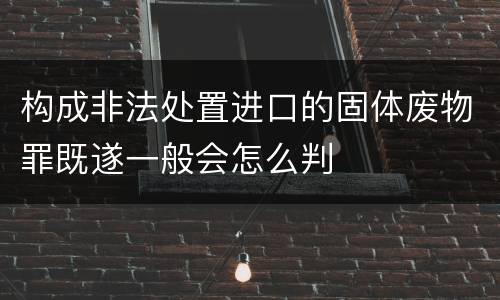 构成非法处置进口的固体废物罪既遂一般会怎么判