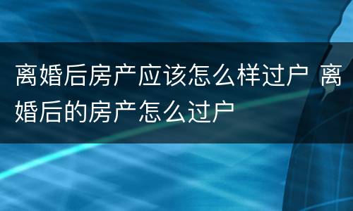 离婚后房产应该怎么样过户 离婚后的房产怎么过户