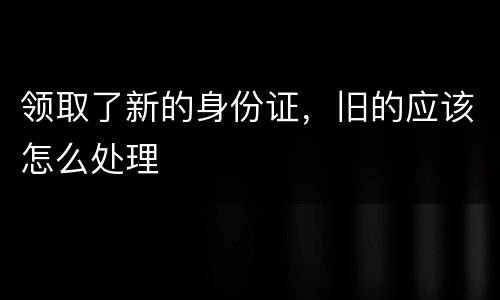 领取了新的身份证,旧的应该怎么处理
