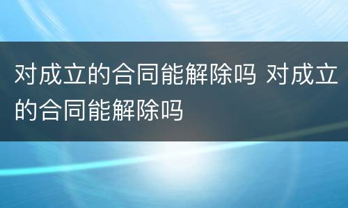 对成立的合同能解除吗 对成立的合同能解除吗