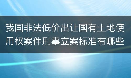 我国非法低价出让国有土地使用权案件刑事立案标准有哪些