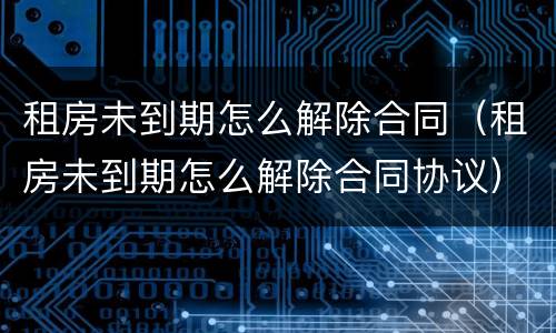 租房未到期怎么解除合同（租房未到期怎么解除合同协议）