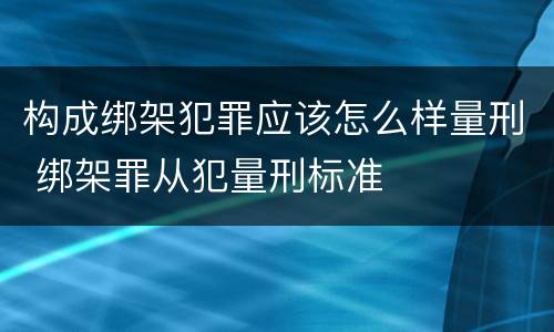 构成绑架犯罪应该怎么样量刑 绑架罪从犯量刑标准