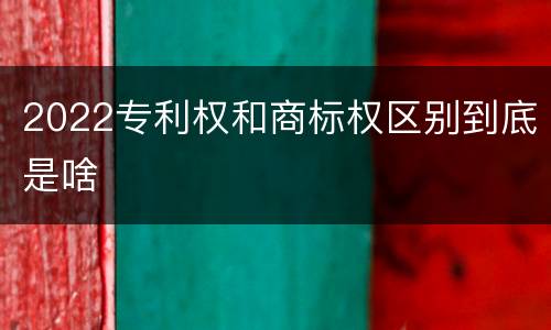 2022专利权和商标权区别到底是啥