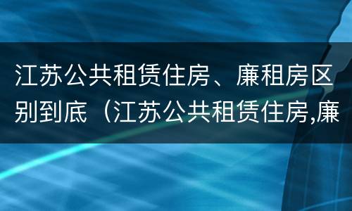江苏公共租赁住房、廉租房区别到底（江苏公共租赁住房,廉租房区别到底是什么）