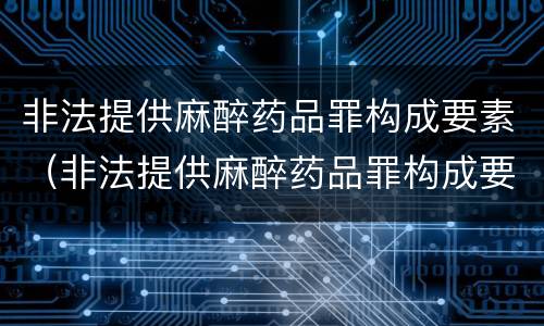 非法提供麻醉药品罪构成要素（非法提供麻醉药品罪构成要素有哪些）