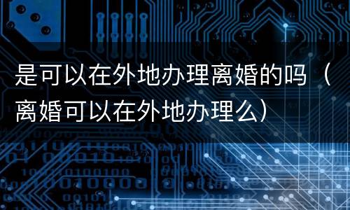 是可以在外地办理离婚的吗（离婚可以在外地办理么）