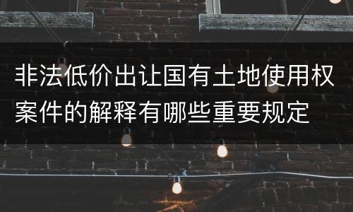 非法低价出让国有土地使用权案件的解释有哪些重要规定