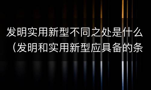 发明实用新型不同之处是什么（发明和实用新型应具备的条件）