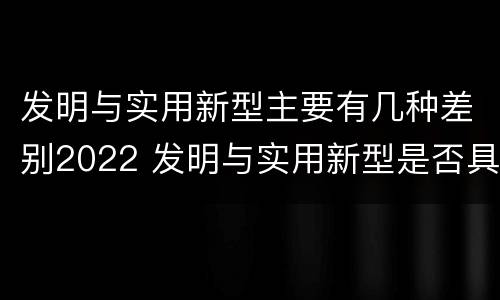 发明与实用新型主要有几种差别2022 发明与实用新型是否具有实用性
