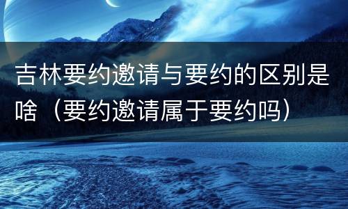 吉林要约邀请与要约的区别是啥（要约邀请属于要约吗）