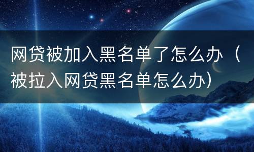 网贷被加入黑名单了怎么办（被拉入网贷黑名单怎么办）