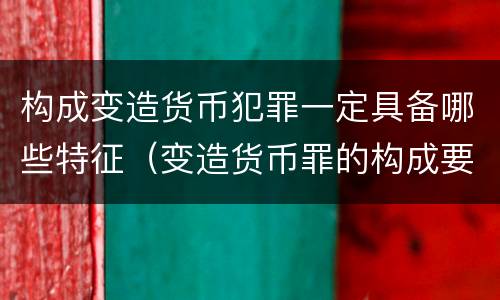 构成变造货币犯罪一定具备哪些特征（变造货币罪的构成要件）