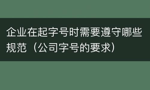 企业在起字号时需要遵守哪些规范（公司字号的要求）
