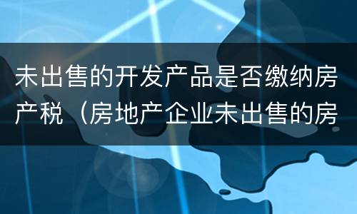 未出售的开发产品是否缴纳房产税（房地产企业未出售的房子是否要交房产税）