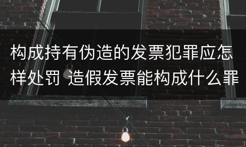 构成持有伪造的发票犯罪应怎样处罚 造假发票能构成什么罪