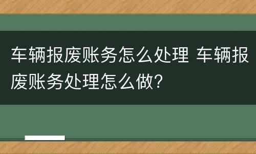 车辆报废账务怎么处理 车辆报废账务处理怎么做?