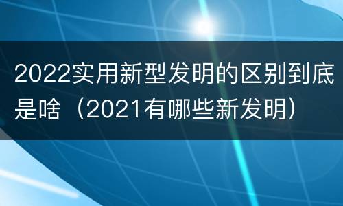 2022实用新型发明的区别到底是啥（2021有哪些新发明）
