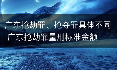 广东抢劫罪、抢夺罪具体不同 广东抢劫罪量刑标准金额