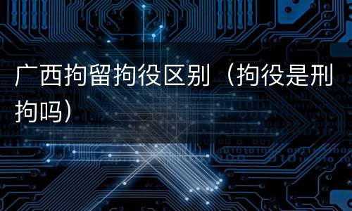 广西拘留拘役区别（拘役是刑拘吗）