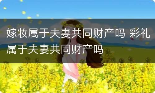 嫁妆属于夫妻共同财产吗 彩礼属于夫妻共同财产吗