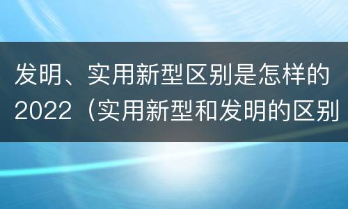 发明、实用新型区别是怎样的2022（实用新型和发明的区别）