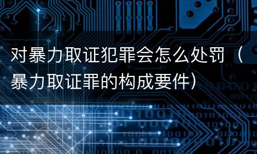 对暴力取证犯罪会怎么处罚（暴力取证罪的构成要件）