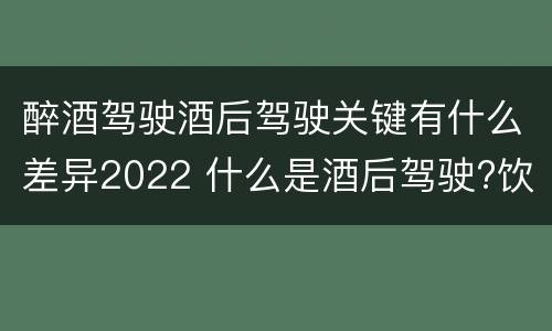 醉酒驾驶酒后驾驶关键有什么差异2022 什么是酒后驾驶?饮酒驾驶与醉酒驾驶的区别是什么?