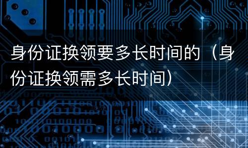 身份证换领要多长时间的（身份证换领需多长时间）