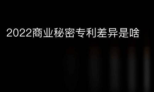 2022商业秘密专利差异是啥