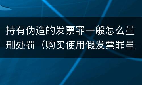 持有伪造的发票罪一般怎么量刑处罚（购买使用假发票罪量刑）