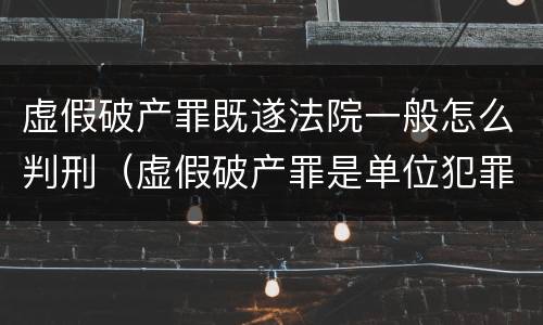 虚假破产罪既遂法院一般怎么判刑（虚假破产罪是单位犯罪吗）