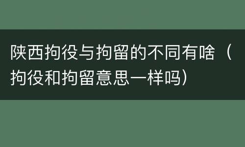 陕西拘役与拘留的不同有啥（拘役和拘留意思一样吗）