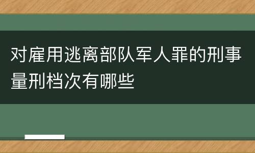 对雇用逃离部队军人罪的刑事量刑档次有哪些