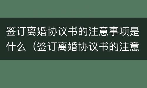 签订离婚协议书的注意事项是什么（签订离婚协议书的注意事项是什么呢）