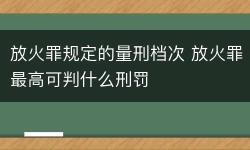 放火罪规定的量刑档次 放火罪最高可判什么刑罚