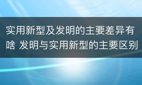 实用新型及发明的主要差异有啥 发明与实用新型的主要区别