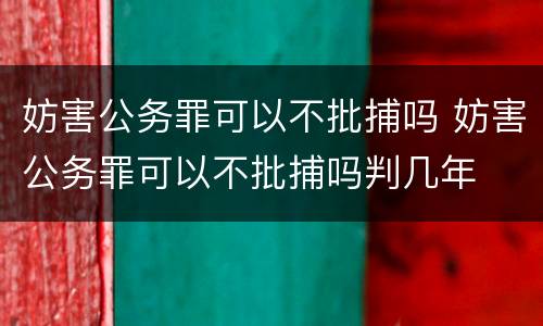 妨害公务罪可以不批捕吗 妨害公务罪可以不批捕吗判几年