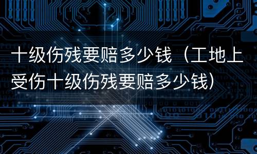 十级伤残要赔多少钱（工地上受伤十级伤残要赔多少钱）